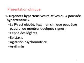 Présentation clinique
1. Urgences hypertensives relatives ou « poussée
hypertensive »
•La PA est élevée, l’examen clinique peut être
pauvre, ou montrer quelques signes :
•Céphalées légères
•Epistaxis
•Agitation psychomotrice
•Arythmie
11
 