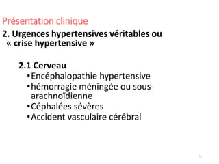 12
Présentation clinique
2. Urgences hypertensives véritables ou
« crise hypertensive »
2.1 Cerveau
•Encéphalopathie hypertensive
•hémorragie méningée ou sous-
arachnoïdienne
•Céphalées sévères
•Accident vasculaire cérébral
 
