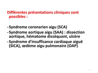 14
Différentes présentations cliniques sont
possibles :
-Syndrome coronarien aigu (SCA)
-Syndrome aortique aigu (SAA) : dissection
aortique, hématome disséquant, ulcère
-Syndrome d'insuffisance cardiaque aiguë
(SICA), œdème aigu pulmonaire (OAP)
 