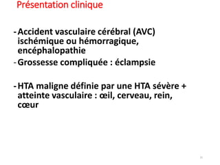 15
Présentation clinique
-Accident vasculaire cérébral (AVC)
ischémique ou hémorragique,
encéphalopathie
-Grossesse compliquée : éclampsie
-HTA maligne définie par une HTA sévère +
atteinte vasculaire : œil, cerveau, rein,
cœur
 
