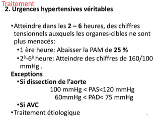 33
Traitement
2. Urgences hypertensives véritables
•Atteindre dans les 2 – 6 heures, des chiffres
tensionnels auxquels les organes-cibles ne sont
plus menacés:
•1 ère heure: Abaisser la PAM de 25 %
•2è-6è heure: Atteindre des chiffres de 160/100
mmHg .
Exceptions
•Si dissection de l’aorte
100 mmHg < PAS<120 mmHg
60mmHg < PAD< 75 mmHg
•Si AVC
•Traitement étiologique
 