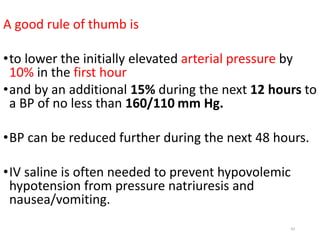 A good rule of thumb is
•to lower the initially elevated arterial pressure by
10% in the first hour
•and by an additional 15% during the next 12 hours to
a BP of no less than 160/110 mm Hg.
•BP can be reduced further during the next 48 hours.
•IV saline is often needed to prevent hypovolemic
hypotension from pressure natriuresis and
nausea/vomiting.
43
 