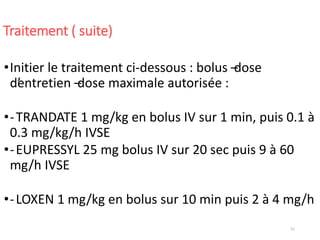 51
Traitement ( suite)
•Initier le traitement ci-dessous : bolus –dose
d’entretien –dose maximale autorisée :
•-TRANDATE 1 mg/kg en bolus IV sur 1 min, puis 0.1 à
0.3 mg/kg/h IVSE
•-EUPRESSYL 25 mg bolus IV sur 20 sec puis 9 à 60
mg/h IVSE
•-LOXEN 1 mg/kg en bolus sur 10 min puis 2 à 4 mg/h
 