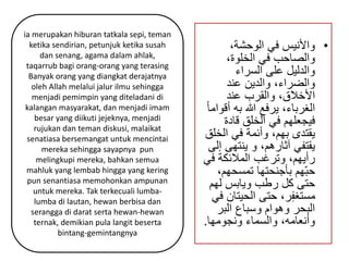 • والأنيس في الوحشة، 
والصاحب في الخلوة، 
والدليل على السراء 
والضراء، والدين عند 
الأخلاق، والقرب عند 
الغرباء، يرفع الله به أقواما فيجعلهم في الخلق قادة 
يقتدى بهم، وأئمة في الخلق 
يقتفي آثارهم، و ينتهى إلى 
رأيهم، وترغب الملائكة في 
حبّهم بأجنحتها تمسحهم، 
حتى كل رطب ويابس لهم 
مستغفِر، حتى الحيتان في 
البحر وهوام وسباع البر 
وأنعامه، والسماء ونجومها. 
ia merupakan hiburan tatkala sepi, teman 
ketika sendirian, petunjuk ketika susah 
dan senang, agama dalam ahlak, 
taqarrub bagi orang-orang yang terasing 
Banyak orang yang diangkat derajatnya 
oleh Allah melalui jalur ilmu sehingga 
menjadi pemimpin yang diteladani di 
kalangan masyarakat, dan menjadi imam 
besar yang diikuti jejeknya, menjadi 
rujukan dan teman diskusi, malaikat 
senatiasa bersemangat untuk mencintai 
mereka sehingga sayapnya pun 
melingkupi mereka, bahkan semua 
mahluk yang lembab hingga yang kering 
pun senantiasa memohonkan ampunan 
untuk mereka. Tak terkecuali lumba-lumba 
di lautan, hewan berbisa dan 
serangga di darat serta hewan-hewan 
ternak, demikian pula langit beserta 
bintang-gemintangnya 
 