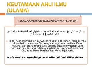 1. ULAMA ADALAH ORANG KEPERCAYAAN ALLAH SWT. 
قال الله تعالى : )) شهد الله أنه لَ إله إلَ هو والملائكة وأولو العلم قائ ما بالقسط لَ إله إلَ هو  
[ العزيز الحكيم(( ] آل عمران : 18 
 3:18. Allah menyatakan bahwasanya tidak ada Tuhan (yang berhak 
disembah) melainkan Dia, Yang menegakkan keadilan. Para 
malaikat dan orang-orang yang berilmu (juga menyatakan yang 
demikian itu). Tak ada Tuhan (yang berhak disembah) melainkan 
Dia, Yang Maha Perkasa lagi Maha Bijaksana. 
فأهل العلم هم الثقات العدول الذين استشهد الله بهم على أعظم مشهود ، وهو توحيده جل وعلا.  
 