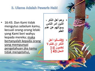 • 16:43. Dan Kami tidak 
mengutus sebelum kamu, 
kecuali orang-orang lelaki 
yang Kami beri wahyu 
kepada mereka; maka 
bertanyalah kepada orang 
yang mempunyai 
pengetahuan jika kamu 
tidak mengetahui, 
• وهم أهل الذكر ، 
الذين أمر الناس 
بسؤالهم عن عدم 
العلم 
• ((فاسألوا أهل 
الذكر إن كنتم لَ 
تعلمون (( ] 
[ النحل: 43 
 