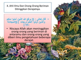 4. Ahli Ilmu Dan Orang-Orang Beriman 
Ditinggikan Derajatnya. 
• قال تعالى : )) يرفع الله الذين آمنوا منكم 
والذين أوتوا العلم درجات ] ((المجادلة 
[ 11: 
• Niscaya Allah akan meninggikan 
orang-orang yang beriman di 
antaramu dan orang-orang yang 
diberi ilmu pengetahuan beberapa 
derajat. 
 