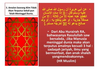 5. Amalan Seorang Alim Tidak 
Akan Terputus Sekali pun 
Telah Meninggal Dunia. 
• عن أبي هريرة أن رسول الله صلى الله 
عليه وسلم قال : )) إذا مات الإنسان 
انقطع عنه عمله إلَ من ثلاثة : إلَ من 
صدقة جارية ، أو علم ينتفع به ، أو ولد 
صالح يدعو له ((] أخرجه مسلم .] 
• Dari Abu Hurairah RA, 
bahwasanya Rasulullah saw 
bersabda, :Jika Manusia 
meninggal dunia maka akan 
terputus amalnya kecuali 3 hal : 
sadaqah jariyah, ilmu yang 
bermanfaat, dan anak shaleh 
yangmendoakannya. 
(HR Muslim) 
 