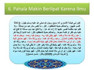 6. Pahala Makin Berlipat Karena Ilmu 
فعن أبي كبشة الأنماري أنه سمع رسول الله صلى الله عليه وسلم يقول : )) ثلاثة 
أقسم عليهن ، وأحدثكم حديثا فاحفظوه . قال : ما نقص مال عبد من صدقة ، ولَ 
ظلم عبد مظلمة فصبر عليها إلَ زاده الله عزا ، ولَ فتح عبد باب مسألة إلَ فتح الله 
عليه باب فقر أو كلمة نحوها . وأحدثكم حديثا فاحفظوه قال : إنما الدنيا لأربعة نفر 
: عبد رزقه الله مالَ وعلما ، فهو يتقي فيه ربه ، ويصل فيه رحمه ، ويعلم لله فيه 
حقا فهذا بأفضل المنازل . وعبد رزقه الله علما ، ولم يرزقه مالَ ، فهو صادق النية 
يقول : لو أن لي مالَ لعملت بعمل فلان فهو بنيته فأجرهما سواء . وعبد رزقه الله 
مالَ ، ولم يرزقه علما ، فهو يخبط في ماله بغير علم ، لَ يتقي فيه ربه ، ولَ يصل 
فيه رحمه ، ولَ يعلم لله فيه حقا ، فهذا بأخبث المنازل .وعبد لم يرزقه الله مالَ ولَ 
علما ، فهو يقول : لو أن لي مالَ لعملت فيه بعمل فلان ، فهو بنيته فوزرهما سواء 
.] أخرجه الترمذي ) 2325 ( وقال : حسن صحيح [ 
 