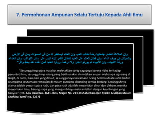 وإن الملائكة لتضع أجنحتها رضا لطالب العلم، وإن العالم ليستغفر له من في السموات ومن في الأرض 
والحيتان في جوف الماء، وإن فضل العالم على العابد كفضل القمر ليلة البدر على سائر الكواكب، وإن العلماء 
ورثة الأنبياء، وإن الأنبياء لم يورثوا دينارا ولَ درهما ، ورثوا العلم؛ فمن أخذه أخذ بح ظ واف ر " 
“Sesungguhnya para malaikat meletakkan sayap-sayapnya karena ridha terhadap 
penuntut ilmu, sesungguhnya orang yang berilmu akan dimintakan ampun oleh siapa saja yang di 
langit, di bumi, ikan-ikan yang di laut, sesungguhnya keutamaan orang berilmu di atas ahli ibadah 
seumpama keutamaan rembulan di malam purnama dibanding semua bintang. Sesungguhnya 
ulama adalah pewaris para nabi, dan para nabi tidaklah mewariskan dinar dan dirham, mereka 
mewariskan ilmu, barang siapa yang mengambilnya maka ambillah dengan keuntungan yang 
banyak.” (HR. Abu Daud No. 3641, Ibnu Majah No. 223, Dishahihkan oleh Syaikh Al Albani dalam 
Shahihul Jami’ No. 6297) 
 