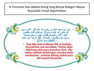 8. Penuntut Ilmu Adalah Orang Yang Masuk KategoriWasiat 
Rasulullah Untuk Diperhatikan 
• عن أبي سعيد الخدري رضي الله عنه قال : قال رسول 
الله صلى الله عليه وسلم )) : سيأتيكم أقوام يطلبون 
العلم ، فإذا رأيتموهم فقولوا لهم : مرحب ا بوصية 
رسول الله وأقنوهم ـ علموهم ـ ((] أخرجه ابن ماجه 
247 ( بسند حسن[ ( 
• Dari Abu Said al-Khudri RA, ia berkata, 
Rassulullah saw bersabda, “Kalian akan 
didatangi oleh para penuntut ilmu. Jika 
kalian melihat kedatangan mereka maka 
katakanlah : selamat datang wahai para 
ahli wasiat Rasululah 
 