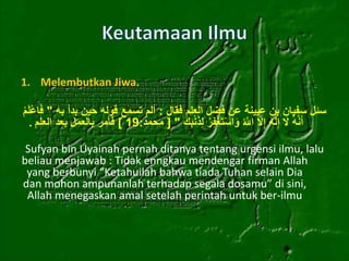 1. Melembutkan Jiwa. 
سئل سفيان بن عيينة عن فضل العلم فقال : ألم تسمع قوله حين بدأ به " فَاعْلَمْ 
أَنَّهُ لََ إِلََٰهَ إِلََّ اللََُّّ وَاسْتَغْفِرْ لِذَنْ بِكَ " ] محمد: 19 [ فأمر بالعمل بعد العلم . 
Sufyan bin Uyainah pernah ditanya tentang urgensi ilmu, lalu 
beliau menjawab : Tidak enngkau mendengar firman Allah 
yang berbunyi “Ketahuilah bahwa tiada Tuhan selain Dia 
dan mohon ampunanlah terhadap segala dosamu” di sini, 
Allah menegaskan amal setelah perintah untuk ber-ilmu 
 