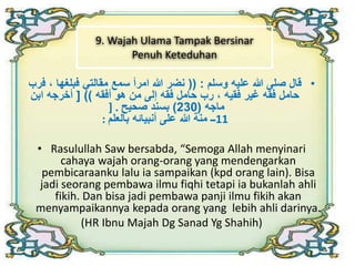 9. Wajah Ulama Tampak Bersinar 
Penuh Keteduhan 
• قال صلى الله عليه وسلم : )) نضر الله امرأ سمع مقالتي فبلغها ، فرب 
حامل فقه غير فقيه ، رب حامل فقه إلى من هو أفقه (( ] أخرجه ابن 
ماجه ) 230 ( بسند صحيح . [ 
11 ــ منة الله على أنبيائه بالعلم : 
• Rasulullah Saw bersabda, “Semoga Allah menyinari 
cahaya wajah orang-orang yang mendengarkan 
pembicaraanku lalu ia sampaikan (kpd orang lain). Bisa 
jadi seorang pembawa ilmu fiqhi tetapi ia bukanlah ahli 
fikih. Dan bisa jadi pembawa panji ilmu fikih akan 
menyampaikannya kepada orang yang lebih ahli darinya. 
(HR Ibnu Majah Dg Sanad Yg Shahih) 
 