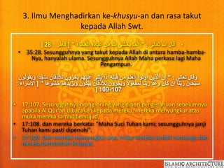 3. Ilmu Menghadirkan ke-khusyu-an dan rasa takut 
kepada Allah Swt. 
] • قال الله تعالى : " إنَّما يخشى الله من عباده العلماء " ] فاطر : 28 
• 35:28. Sesungguhnya yang takut kepada Allah di antara hamba-hamba- 
Nya, hanyalah ulama. Sesungguhnya Allah Maha perkasa lagi Maha 
Pengampun. 
وقال تعالى : " إِنَّ الَّذِينَ أوُتوُاْ الْعِلْمَ مِن قَبْلِهِ إِذَا يُتْ لَى عَلَيْهِمْ يَخِرُّونَ لِلأَذْقَانِ سُجَّد ا وَيَقُولُونَ 
سُبْحَانَ رَب نَا إِن كَانَ وَعْدُ رَب نَا لَمَفْعُولَ وَيَخِرُّونَ لِلأَذْقَانِ يَبْكُونَ وَيَزِيدُهُمْ خُشُو ع ا " ] الإسراء : 
] 109-107 
• 17:107. Sesungguhnya orang-orang yang diberi pengetahuan sebelumnya 
apabila Al Qur'an dibacakan kepada mereka, mereka menyungkur atas 
muka mereka sambil bersujud, 
• 17:108. dan mereka berkata: "Maha Suci Tuhan kami; sesungguhnya janji 
Tuhan kami pasti dipenuhi". 
• 17:109. Dan mereka menyungkur atas muka mereka sambil menangis dan 
mereka bertambah khusyuk. 
 
