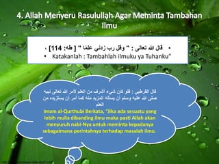 ، ] • قال الله تعالى : " وقل رب زدني عل ما " ] طه: 114 
• Katakanlah : Tambahlah ilmuku ya Tuhanku” 
قال القرطبي : فلو كان شيء أشرف من العلم لأمر الله تعالى نبيه 
صلى الله عليه وسلم أن يسأله المزيد منه كما أمر أن يستزيده من 
العلم 
Imam al-Qurthubi Berkata, “Jika ada sesuatu yang 
lebih mulia dibanding ilmu maka pasti Allah akan 
menyuruh nabi-Nya untuk meminta kepadanya 
sebagaimana perintahnya terhadap masalah ilmu. 
 