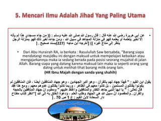 • عن أبي هريرة رضي الله عنه قال : قال رسول الله صلى الله عليه وسلم : )) من جاء مسجدي هذا لم يأته 
إلَ لخير يتعلمه أو يعلمه فهو في منزلة المجاهد في سبيل الله ، ومن جاءه لغير ذلك فهو بمنزلة الرجل 
ينظر إلى متاع غيره (( ]أخرجه ابن ماجه ( 227 )بسند صحيح . [ 
• Dari Abu Hurairah RA, ia berkata : Rasulullah Saw bersabda, “Barang siapa 
mendatangi masjidku ini dengan maksud untuk mempelajari kebaikan atau 
mengajarkannya maka ia sedang berada pada posisi seorang mujahid di jalan 
Allah. Barang siapa yang datang karena maksud lain maka ia seperti orang yang 
datng untuk melihat-lihat barang milik orang lain. 
(HR Ibnu Majah dengan sanda yang shahih) 
يقول ابن القيم : " فهذا جهاد لهم بالقرآن ، وهو أكبر الجهادين ، وهو جهاد المنافقين أي ضا ، فإن المنافقين لم 
يكونوا يقاتلون المسلمين ، بل كانوا معهم في الظاهر ، وربما كانوا يقاتلون عدوهم معهم ، ومع هذا فقد 
قال تعالى : " يا أيها النبي جاهد الكفار والمنافقين واغلظ عليهم " ومعلوم أنَّ جهاد المنافقين بالحجة 
والقرآن . والمقصود أنَّ سبيل الله هي الجهاد وطلب العلم ، ودعوة الخلق به إلى الله ]"انظر كتاب مفتاح 
] . دار السعادة لَبن القيم : ج 1 ص 70 
 