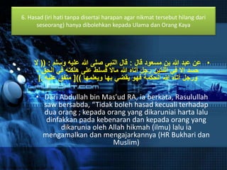6. Hasad (iri hati tanpa disertai harapan agar nikmat tersebut hilang dari 
seseorang) hanya dibolehkan kepada Ulama dan Orang Kaya 
• عن عبد الله بن مسعود قال : قال النبي صلى الله عليه وسلم : )) لَ 
حسد إلَ في اثنتين رجل آتاه الله مالَ فسلط على هلكته في الحق ، 
ورجل آتاه الله الحكمة فهو يقضي بها ويعلمها ((] متفق عليه .] 
• Dari Abdullah bin Mas’ud RA, ia berkata, Rasulullah 
saw bersabda, “Tidak boleh hasad kecuali terhadap 
dua orang ; kepada orang yang dikaruniai harta lalu 
dinfakkan pada kebenaran dan kepada orang yang 
dikarunia oleh Allah hikmah (ilmu) lalu ia 
mengamalkan dan mengajarkannya (HR Bukhari dan 
Muslim) 
 