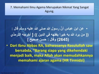 7. Memahami Ilmu Agama Merupakan Nikmat Yang Sangat 
Agung. 
• عن ابن عباس أنَّ رسول الله صلى الله عليه وسلم قال : 
)) من يرد الله به خيرا يفقهه في الدين (( ] أخرجه الترمذي 
2645 ( وقال : حسن صحيح ] ( 
• Dari Ibnu Abbas RA, bahwasanya Rasulullah saw 
bersabda, “Barang siapa yang dikehendaki 
menjadi baik, maka Allah akan memudahkannya 
memahami ajaran agama (HR Tirmidzi) 
 