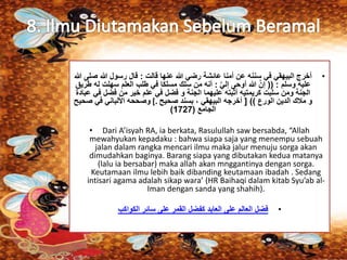 • أخرج البيهقي في سننه عن أمنا عائشة رضي الله عنها قالت : قال رسول الله صلى الله 
عليه وسلم : )) إنَّ الله أوحى إليَّ : أنه من سلك مسلكا في طلب العلم سهلت له طريق 
الجنة ومن سلبت كريمتيه أثبته عليهما الجنة و فضل في علم خير من فضل في عبادة 
و ملاك الدين الورع (( ] أخرجه البيهقي ، بسند صحيح .] وصححه الألباني في صحيح 
) الجامع ) 1727 
• Dari A’isyah RA, ia berkata, Rasulullah saw bersabda, “Allah 
mewahyukan kepadaku : bahwa siapa saja yang menempu sebuah 
jalan dalam rangka mencari ilmu maka jalur menuju sorga akan 
dimudahkan baginya. Barang siapa yang dibutakan kedua matanya 
(lalu ia bersabar) maka allah akan mnggantinya dengan sorga. 
Keutamaan ilmu lebih baik dibanding keutamaan ibadah . Sedang 
intisari agama adalah sikap wara’ (HR Baihaqi dalam kitab Syu’ab al- 
Iman dengan sanda yang shahih). 
• فضل العالم على العابد كفضل القمر على سائر الكواكب 
 