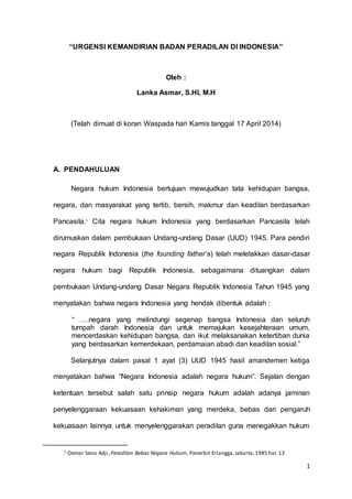 1 
“URGENSI KEMANDIRIAN BADAN PERADILAN DI INDONESIA” 
Oleh : 
Lanka Asmar, S.HI, M.H 
(Telah dimuat di koran Waspada hari Kamis tanggal 17 April 2014) 
A. PENDAHULUAN 
Negara hukum Indonesia bertujuan mewujudkan tata kehidupan bangsa, 
negara, dan masyarakat yang tertib, bersih, makmur dan keadilan berdasarkan 
Pancasila.1 Cita negara hukum Indonesia yang berdasarkan Pancasila telah 
dirumuskan dalam pembukaan Undang-undang Dasar (UUD) 1945. Para pendiri 
negara Republik Indonesia (the founding father’s) telah meletakkan dasar-dasar 
negara hukum bagi Republik Indonesia, sebagaimana dituangkan dalam 
pembukaan Undang-undang Dasar Negara Republik Indonesia Tahun 1945 yang 
menyatakan bahwa negara Indonesia yang hendak dibentuk adalah : 
“ ….negara yang melindungi segenap bangsa Indonesia dan seluruh 
tumpah darah Indonesia dan untuk memajukan kesejahteraan umum, 
mencerdaskan kehidupan bangsa, dan ikut melaksanakan ketertiban dunia 
yang berdasarkan kemerdekaan, perdamaian abadi dan keadilan sosial.” 
Selanjutnya dalam pasal 1 ayat (3) UUD 1945 hasil amandemen ketiga 
menyatakan bahwa “Negara Indonesia adalah negara hukum”. Sejalan dengan 
ketentuan tersebut salah satu prinsip negara hukum adalah adanya jaminan 
penyelenggaraan kekuasaan kehakiman yang merdeka, bebas dari pengaruh 
kekuasaan lainnya untuk menyelenggarakan peradilan guna menegakkan hukum 
1 Oemar Seno Adji, Peradilan Bebas Negara Hukum, Penerbit Erlangga, Jakarta, 1985 hal. 13 
 