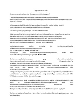 Urgensimenuntutilmu.
Kenapamenuntutilmuitupenting ?kenapamenuntutilmuituurgen ?
Karenadenganilmukitabisabisatahumana yang seharusnyadilakukan, mana yang
seharusnyatidakdilakukan.Denganilmukitabisamenggapaicita, denganilmukitabisamengetahuicara yang
tepatuntukbertindak.
Bahkandalamberibadahkepada Allah pun kitabutuhilmu, sholat, wudhu, haji dan ibadah2
yglain,kitabutuhilmu, Allah tidakbolehdiibadahidengankebodohan.
Semakinbanyakilmu yang kitadapat, semakinrendahhatilahkita.
Kebanyakandarikita, hanyamementingkanilmu-ilmu di sekolah, dikampus, padahalsebenarnya, ilmu
agama jauhlebihpenting.Karenailmuagamalah yang mengajarkanbagaimanakitahidup,
bagaimanaseharusnyakitabersikap, karenailmuagamalah yang orientasinyabersifatukhrowah,
dansesungguhnyamemangakhiratlah yang menjaditujuanutamakitahidup di
duniaini.tapibukanberartiilmumatematika, ekonomi, dllitutidakpenting.
Disebutkandalamsahih Muslim, darihadits Abu HurairahRadhiallahuanha,
bahwaRasulullahShallallahuAlaihiWasallambersabda:
“Barangsiapa yang menempuhsatujalanuntukmendapatkanilmu, maka Allah
memudahkanbaginyajalanmenujusurga.”(HR.Muslim:2699)
Haditsinimenerangkanbahwaseorang yang keluaruntukmenuntutilmu,
akanmenjadisebabmasuknyaseoranghambakedalamsurga. Mengapademikian?Ya,
tatkalaseorangmuslimmempelajariagamanyadenganpenuhkeikhlasan,
makadiaakandimudahkanuntukmemahamimana yang baikdanmana yang buruk, antara yang halal dan
yang haram, yang haqdan yang batil, laludiaberusahamengamalkanapa yang
telahiaketahuidariilmutersebut,
sehinggaiamenggabungkanantarailmudanamaldengankeikhlasandanmengikutibimbinganNabiShallallahu
AlaihiWasallam , makadiamenjadiseoranghamba yang diridhai-Nya, dantiadabalasandari Allah
Ta’alabagihamba yang diridhai-Nyamelainkansurga.
Banyakkaummuslimin yang beranggapanbahwamenuntutilmu agama ituhanyatugasparasantri yang
duduk di pondok-pondokpesantren.Tentuinimerupakanpersepsi yang salah,
sebabsetiapmuslimtelahdiwajibkanuntukmempelajarinya, sebagaimana yang
telahkitasebutkandarihaditsNabiShallallahuAlaihiWasallam.
"Setiapakumendapatilmubaru, semakin pula akutahuakankebodohanku." (Imam Asy-Syafi'i)
Haditsinimenjelaskanbahwabalasan yang Allah berikankepadahambanyasetimpaldenganusaha yang
telahdialakukan,
 