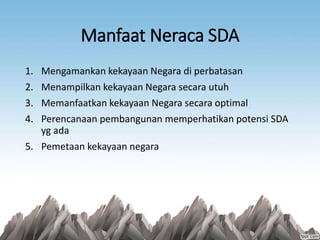 Manfaat Neraca SDA
1. Mengamankan kekayaan Negara di perbatasan
2. Menampilkan kekayaan Negara secara utuh
3. Memanfaatkan kekayaan Negara secara optimal
4. Perencanaan pembangunan memperhatikan potensi SDA
yg ada
5. Pemetaan kekayaan negara
 