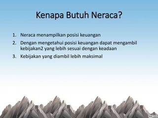 Kenapa Butuh Neraca?
1. Neraca menampilkan posisi keuangan
2. Dengan mengetahui posisi keuangan dapat mengambil
kebijakan2 yang lebih sesuai dengan keadaan
3. Kebijakan yang diambil lebih maksimal
 