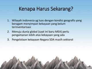 Kenapa Harus Sekarang?
1. Wilayah Indonesia yg luas dengan kondisi geografis yang
beragam menyimpan kekayaan yang belum
terinventarisasi
2. Menuju dunia global (saat ini baru MEA) perlu
pengamanan lebih atas kekayaan yang ada
3. Pengelolaan kekayaan Negara SDA masih sektoral
 