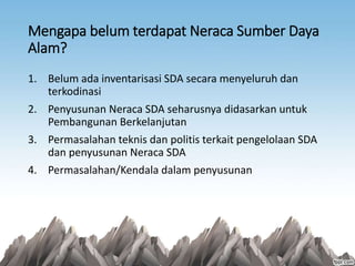 Mengapa belum terdapat Neraca Sumber Daya
Alam?
1. Belum ada inventarisasi SDA secara menyeluruh dan
terkodinasi
2. Penyusunan Neraca SDA seharusnya didasarkan untuk
Pembangunan Berkelanjutan
3. Permasalahan teknis dan politis terkait pengelolaan SDA
dan penyusunan Neraca SDA
4. Permasalahan/Kendala dalam penyusunan
 