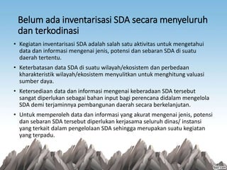 Belum ada inventarisasi SDA secara menyeluruh
dan terkodinasi
• Kegiatan inventarisasi SDA adalah salah satu aktivitas untuk mengetahui
data dan informasi mengenai jenis, potensi dan sebaran SDA di suatu
daerah tertentu.
• Keterbatasan data SDA di suatu wilayah/ekosistem dan perbedaan
kharakteristik wilayah/ekosistem menyulitkan untuk menghitung valuasi
sumber daya.
• Ketersediaan data dan informasi mengenai keberadaan SDA tersebut
sangat diperlukan sebagai bahan input bagi perencana didalam mengelola
SDA demi terjaminnya pembangunan daerah secara berkelanjutan.
• Untuk memperoleh data dan informasi yang akurat mengenai jenis, potensi
dan sebaran SDA tersebut diperlukan kerjasama seluruh dinas/ instansi
yang terkait dalam pengelolaan SDA sehingga merupakan suatu kegiatan
yang terpadu.
 