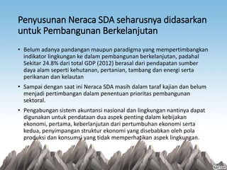 Penyusunan Neraca SDA seharusnya didasarkan
untuk Pembangunan Berkelanjutan
• Belum adanya pandangan maupun paradigma yang mempertimbangkan
indikator lingkungan ke dalam pembangunan berkelanjutan, padahal
Sekitar 24.8% dari total GDP (2012) berasal dari pendapatan sumber
daya alam seperti kehutanan, pertanian, tambang dan energi serta
perikanan dan kelautan
• Sampai dengan saat ini Neraca SDA masih dalam taraf kajian dan belum
menjadi pertimbangan dalam penentuan prioritas pembangunan
sektoral.
• Pengabungan sistem akuntansi nasional dan lingkungan nantinya dapat
digunakan untuk pendataan dua aspek penting dalam kebijakan
ekonomi, pertama, keberlanjutan dari pertumbuhan ekonomi serta
kedua, penyimpangan struktur ekonomi yang disebabkan oleh pola
produksi dan konsumsi yang tidak memperhatikan aspek lingkungan.
 