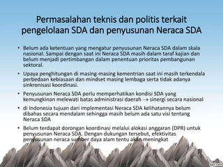 Permasalahan teknis dan politis terkait
pengelolaan SDA dan penyusunan Neraca SDA
• Belum ada ketentuan yang mengatur penyusunan Neraca SDA dalam skala
nasional. Sampai dengan saat ini Neraca SDA masih dalam taraf kajian dan
belum menjadi pertimbangan dalam penentuan prioritas pembangunan
sektoral.
• Upaya penghitungan di masing-masing kementrian saat ini masih terkendala
perbedaan kebiasaan dan mindset masing lembaga serta tidak adanya
sinkronisasi koordinasi.
• Penyusunan Neraca SDA perlu memperhatikan kondisi SDA yang
kemungkinan melewati batas administrasi daerah  sinergi secara nasional
• di Indonesia tujuan dari implementasi Neraca SDA kelihatannya belum
dibahas secara mendalam sehingga masih belum ada satu visi tentang
Neraca SDA
• Belum terdapat dorongan koordinasi melalui alokasi anggaran (DPR) untuk
penyusunan Neraca SDA. Dengan dukungan tersebut, efektivitas
penyusunan neraca sumber daya alam tentu akan meningkat
 