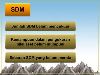 SDM
Jumlah SDM belum mencukupi
Kemampuan dalam pengukuran
nilai aset belum mumpuni
Sebaran SDM yang belum merata
 