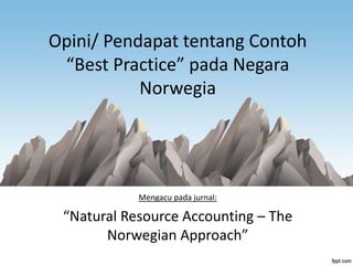 Opini/ Pendapat tentang Contoh
“Best Practice” pada Negara
Norwegia
Mengacu pada jurnal:
“Natural Resource Accounting – The
Norwegian Approach”
 