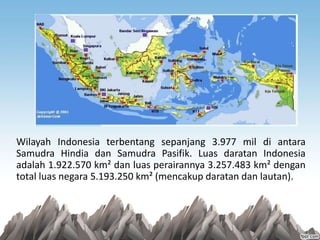 Wilayah Indonesia terbentang sepanjang 3.977 mil di antara
Samudra Hindia dan Samudra Pasifik. Luas daratan Indonesia
adalah 1.922.570 km² dan luas perairannya 3.257.483 km² dengan
total luas negara 5.193.250 km² (mencakup daratan dan lautan).
 