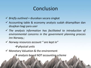 Conclusion
 Briefly outlined = diuraikan secara singkat
 Accounting table & economy analysis sudah ditampilkan dan
disajikan bagi para user
 The analysis information has facilitated to introduction of
environmental concerns in the government planning procces
inn Norway.;
 Norway resources account “ are kept in”
 physical units
 Monetary Valuation & the environment
 analysis based NOT accounting scheme
 