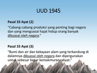 UUD 1945
Pasal 33 Ayat (2)
“Cabang-cabang produksi yang penting bagi negara
dan yang menguasai hajat hidup orang banyak
dikuasai oleh negara.”
Pasal 33 Ayat (3)
“Bumi dan air dan kekayaan alam yang terkandung di
dalamnya dikuasai oleh negara dan dipergunakan
untuk sebesar besar kemakmuran rakyat.”
 