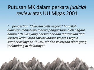 Putusan MK dalam perkara judicial
review atas UU Migas 2001
“... pengertian “dikuasai oleh negara” haruslah
diartikan mencakup makna penguasaan oleh negara
dalam arti luas yang bersumber dan diturunkan dari
konsep kedaulatan rakyat Indonesia atas segala
sumber kekayaan “bumi, air dan kekayaan alam yang
terkandung di dalamnya”
 