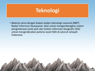 Teknologi
• Bekerja sama dengan badan-badan teknologi nasional (BBPT,
Badan Informasi Geospasial, dsb) untuk mengembangkan sistem
penginderaan jarak jauh dan Sistem Informasi Geografis (SIG)
untuk menginderakan potensi asset SDA di seluruh wilayah
Indonesia
 