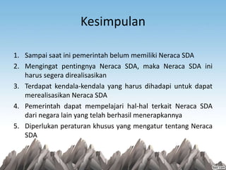 Kesimpulan
1. Sampai saat ini pemerintah belum memiliki Neraca SDA
2. Mengingat pentingnya Neraca SDA, maka Neraca SDA ini
harus segera direalisasikan
3. Terdapat kendala-kendala yang harus dihadapi untuk dapat
merealisasikan Neraca SDA
4. Pemerintah dapat mempelajari hal-hal terkait Neraca SDA
dari negara lain yang telah berhasil menerapkannya
5. Diperlukan peraturan khusus yang mengatur tentang Neraca
SDA
 