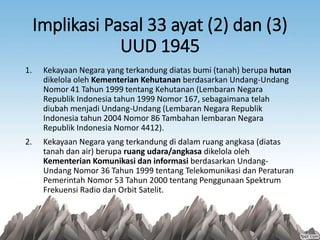 Implikasi Pasal 33 ayat (2) dan (3)
UUD 1945
1. Kekayaan Negara yang terkandung diatas bumi (tanah) berupa hutan
dikelola oleh Kementerian Kehutanan berdasarkan Undang-Undang
Nomor 41 Tahun 1999 tentang Kehutanan (Lembaran Negara
Republik Indonesia tahun 1999 Nomor 167, sebagaimana telah
diubah menjadi Undang-Undang (Lembaran Negara Republik
Indonesia tahun 2004 Nomor 86 Tambahan lembaran Negara
Republik Indonesia Nomor 4412).
2. Kekayaan Negara yang terkandung di dalam ruang angkasa (diatas
tanah dan air) berupa ruang udara/angkasa dikelola oleh
Kementerian Komunikasi dan informasi berdasarkan Undang-
Undang Nomor 36 Tahun 1999 tentang Telekomunikasi dan Peraturan
Pemerintah Nomor 53 Tahun 2000 tentang Penggunaan Spektrum
Frekuensi Radio dan Orbit Satelit.
 