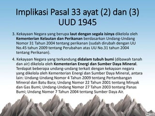Implikasi Pasal 33 ayat (2) dan (3)
UUD 1945
3. Kekayaan Negara yang berupa laut dengan segala isinya dikelola oleh
Kementerian Kelautan dan Perikanan berdasarkan Undang-Undang
Nomor 31 Tahun 2004 tentang perikanan (sudah dirubah dengan UU
No.45 tahun 2009 tentang Perubahan atas UU No.31 tahun 2004
tentang Perikanan).
4. Kekayaan Negara yang terkandung didalam tubuh bumi (dibawah tanah
dan air) dikelola oleh Kementerian Energi dan Sumber Daya Mineral.
Terdapat beberapa undang-undang terkait dengan kekayaan negara
yang dikelola oleh Kementerian Energi dan Sumber Daya Mineral, antara
lain: Undang-Undang Nomor 4 Tahun 2009 tentang Pertambangan
Mineral dan Batu Bara; Undang Nomor 22 Tahun 2001 tentang Minyak
dan Gas Bumi; Undang-Undang Nomor 27 Tahun 2003 tentang Panas
Bumi; Undang Nomor 7 Tahun 2004 tentang Sumber Daya Air.
 