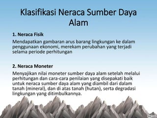 Klasifikasi Neraca Sumber Daya
Alam
1. Neraca Fisik
Mendapatkan gambaran arus barang lingkungan ke dalam
penggunaan ekonomi, merekam perubahan yang terjadi
selama periode perhitungan
2. Neraca Moneter
Menyajikan nilai moneter sumber daya alam setelah melalui
perhitungan dan cara-cara penilaian yang disepakati baik
untuk neraca sumber daya alam yang diambil dari dalam
tanah (mineral), dan di atas tanah (hutan), serta degradasi
lingkungan yang ditimbulkannya.
 