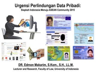DR. Edmon Makarim, S.Kom., S.H., LL.M.
Lecturer and Research, Faculty of Law, University of Indonesia
Urgensi Perlindungan Data Pribadi:
Siapkah Indonesia Menuju ASEAN Community 2015
 