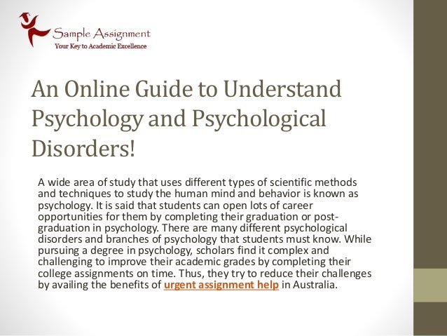 An Online Guide to Understand
Psychology and Psychological
Disorders!
A wide area of study that uses different types of scientific methods
and techniques to study the human mind and behavior is known as
psychology. It is said that students can open lots of career
opportunities for them by completing their graduation or post-
graduation in psychology. There are many different psychological
disorders and branches of psychology that students must know. While
pursuing a degree in psychology, scholars find it complex and
challenging to improve their academic grades by completing their
college assignments on time. Thus, they try to reduce their challenges
by availing the benefits of urgent assignment help in Australia.
 