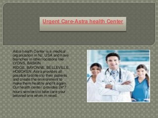 Astra health Center is a medical
organization in NJ, USA and have
branches in other locations like
LYONS, BASKIN
RIDGE, BAYONNE, BELLEVILLE,
HOBOKEN. Astra provides all
possible facilities to their patients
and create the environment to
make them healthy and fit again.
Our health center provides 24*7
hours services to take care your
beloved one when in need.
Urgent Care-Astra health Center
 