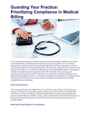 Guarding Your Practice:
Prioritizing Compliance in Medical
Billing
In the intricate landscape of medical billing in the United States, healthcare providers
are entrusted with a multifaceted mission that transcends patient care. It involves
navigating an intricate web of evolving legal standards, intricate regulations, and the
ever-present specter of medical billing fraud. Recent data underscores the gravity of the
situation, with the U.S. government collecting an astonishing $26.8 billion in healthcare-
related civil settlements and judgments from 2013 to 2022. This alarming sum
underscores the pressing need for healthcare providers to prioritize compliance and
diligently select billing partners. In this blog, we explore the imperative of medical billing
compliance, emphasizing the critical need for healthcare practitioners to skillfully
navigate these complexities.
Enforcement Action:
Over the past decade, the Health Care Fraud Strike Force, through 16 strike forces
across 27 districts, has brought charges against over 5,000 doctors and healthcare
practitioners. These individuals collectively billed federal health care programs and
private insurers billions of dollars. Today, many of them find themselves behind bars or
facing the potential revocation of their licenses as their cases progress through the
judicial system.
Medicaid Faulty Billing or Fraud Dollars:
 