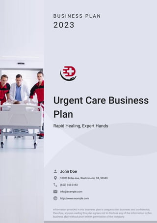 B U S I N E S S P L A N
2023
Urgent Care Business
Plan
Rapid Healing, Expert Hands
John Doe

10200 Bolsa Ave, Westminster, CA, 92683

(650) 359-3153

info@example.com

http://www.example.com

Information provided in this business plan is unique to this business and confidential;
therefore, anyone reading this plan agrees not to disclose any of the information in this
business plan without prior written permission of the company.
 