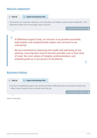 Mission statement
At [Wellness Urgent Care], our mission is to provide accessible,
high-quality, and compassionate urgent care services to our
community.
We are committed to improving the health and well-being of our
patients, ensuring they receive the best possible care in their time
of need. Our core values of integrity, professionalism, and
empathy guide us in our pursuit of excellence.
❛
❜
Business history
Start writing here..
Summarize your business’ objective, core principles, and values in your mission statement. This
statement needs to be memorable, clear, and brief.
To unlock help try Upmetrics! 
If you’re an established urgent care service provider, briefly describe your business history, like
—when it was founded, how it evolved over time, etc.
Additionally, If you have received any awards or recognition for excellent work, describe them.
To unlock help try Upmetrics! 
 Help tip  Urgent Care Business Plan
 Help tip  Urgent Care Business Plan
Urgent Care Business Plan | Business Plan 2023 12/51
 