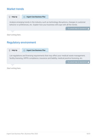 Market trends
Start writing here..
Regulatory environment
Start writing here..
Analyze emerging trends in the industry, such as technology disruptions, changes in customer
behavior or preferences, etc. Explain how your business will cope with all the trends.
For instance, there is a growing demand for injury prevention and rehabilitation services among
athletes and sportspersons; describe how you plan to cater to this growing market as a sports
medicine urgent care clinic.
To unlock help try Upmetrics! 
List regulations and licensing requirements that may affect your medical waste management,
facility licensing, HIPPA compliance, insurance and liability, medical practice licensing, etc.
To unlock help try Upmetrics! 
 Help tip  Urgent Care Business Plan
 Help tip  Urgent Care Business Plan
Urgent Care Business Plan | Business Plan 2023 18/51
 